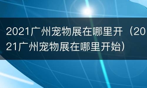 2021广州宠物展在哪里开（2021广州宠物展在哪里开始）