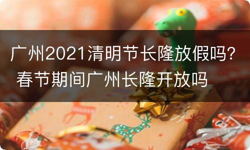 广州2021清明节长隆放假吗？ 春节期间广州长隆开放吗