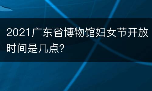 2021广东省博物馆妇女节开放时间是几点？