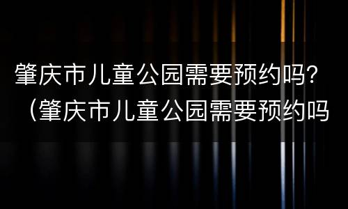肇庆市儿童公园需要预约吗？（肇庆市儿童公园需要预约吗）