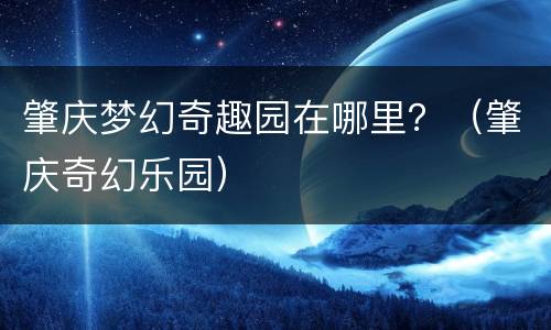 肇庆梦幻奇趣园在哪里？（肇庆奇幻乐园）