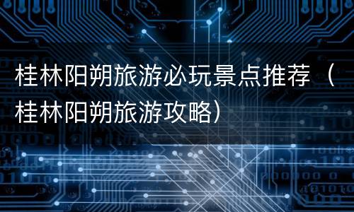 桂林阳朔旅游必玩景点推荐（桂林阳朔旅游攻略）