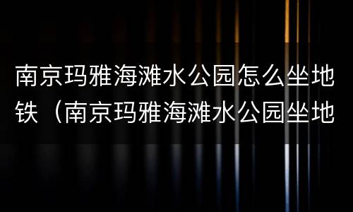 南京玛雅海滩水公园怎么坐地铁（南京玛雅海滩水公园坐地铁几号线）