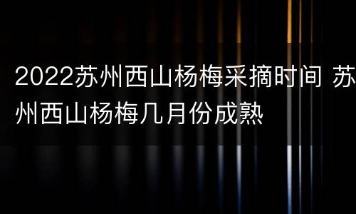 2022苏州西山杨梅采摘时间 苏州西山杨梅几月份成熟