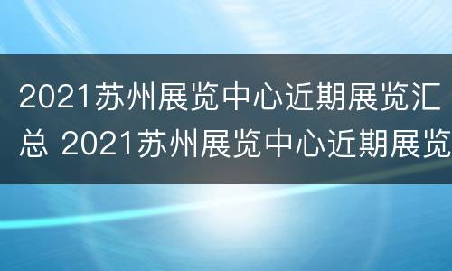 2021苏州展览中心近期展览汇总 2021苏州展览中心近期展览汇总图片