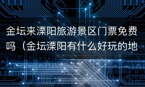 金坛来溧阳旅游景区门票免费吗（金坛溧阳有什么好玩的地方）