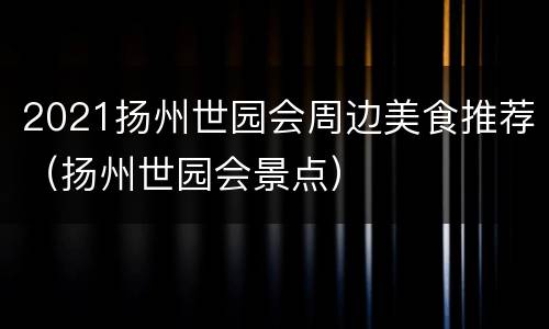 2021扬州世园会周边美食推荐（扬州世园会景点）