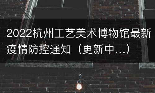 2022杭州工艺美术博物馆最新疫情防控通知（更新中…）
