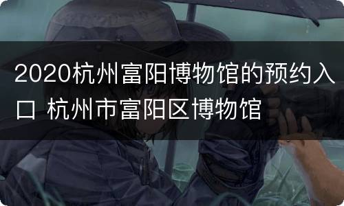 2020杭州富阳博物馆的预约入口 杭州市富阳区博物馆