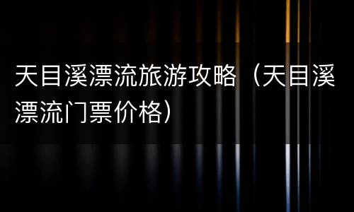 天目溪漂流旅游攻略（天目溪漂流门票价格）