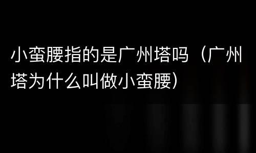 小蛮腰指的是广州塔吗（广州塔为什么叫做小蛮腰）