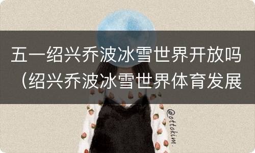 五一绍兴乔波冰雪世界开放吗（绍兴乔波冰雪世界体育发展有限公司）