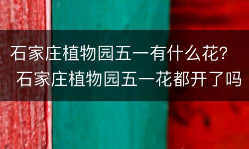 石家庄植物园五一有什么花？ 石家庄植物园五一花都开了吗