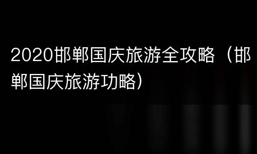 2020邯郸国庆旅游全攻略（邯郸国庆旅游功略）