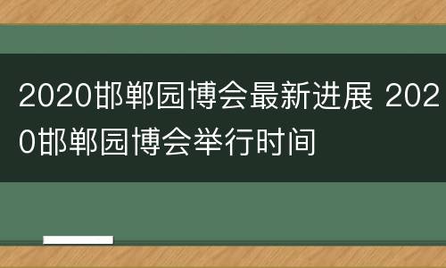 2020邯郸园博会最新进展 2020邯郸园博会举行时间