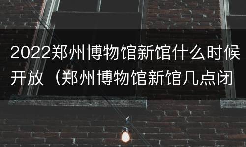 2022郑州博物馆新馆什么时候开放（郑州博物馆新馆几点闭馆）