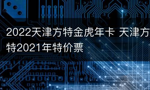2022天津方特金虎年卡 天津方特2021年特价票