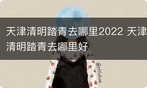 天津清明踏青去哪里2022 天津清明踏青去哪里好