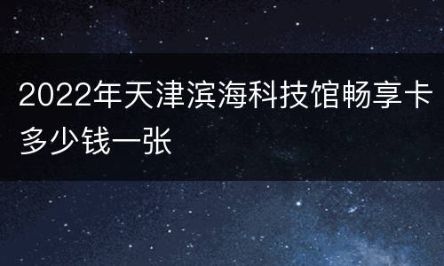 2022年天津滨海科技馆畅享卡多少钱一张