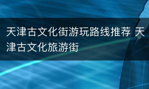 天津古文化街游玩路线推荐 天津古文化旅游街