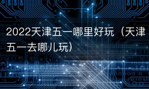 2022天津五一哪里好玩（天津五一去哪儿玩）