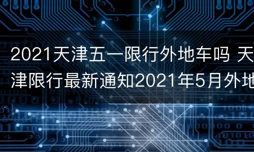 2021天津五一限行外地车吗 天津限行最新通知2021年5月外地车