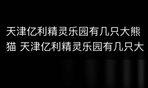天津亿利精灵乐园有几只大熊猫 天津亿利精灵乐园有几只大熊猫