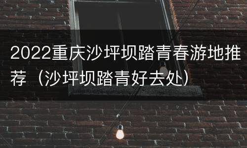 2022重庆沙坪坝踏青春游地推荐（沙坪坝踏青好去处）