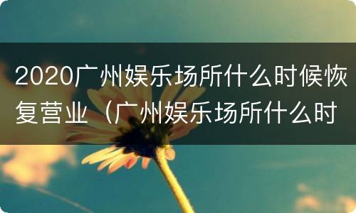 2020广州娱乐场所什么时候恢复营业（广州娱乐场所什么时候恢复营业2021）