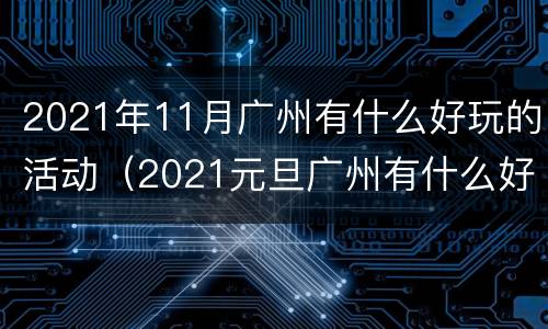 2021年11月广州有什么好玩的活动（2021元旦广州有什么好玩的）