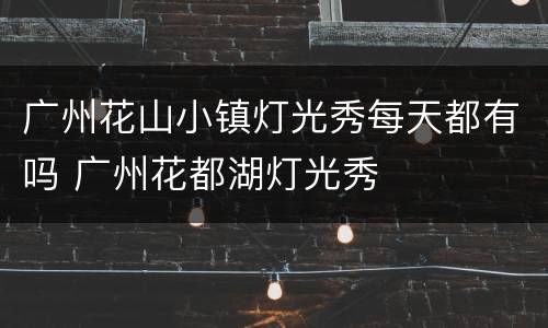 广州花山小镇灯光秀每天都有吗 广州花都湖灯光秀