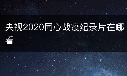 央视2020同心战疫纪录片在哪看