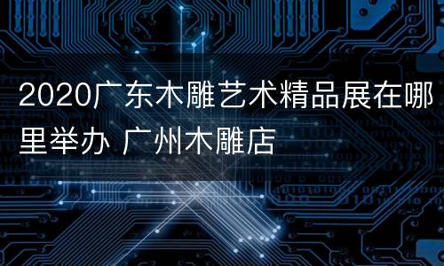 2020广东木雕艺术精品展在哪里举办 广州木雕店