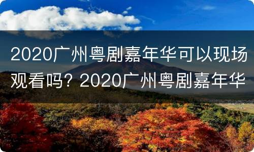 2020广州粤剧嘉年华可以现场观看吗? 2020广州粤剧嘉年华可以现场观看吗知乎