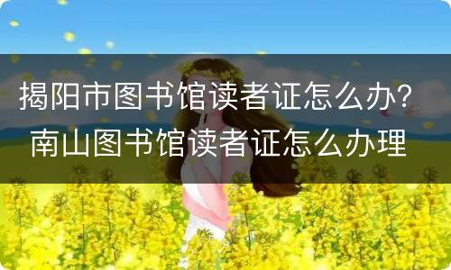 揭阳市图书馆读者证怎么办？ 南山图书馆读者证怎么办理