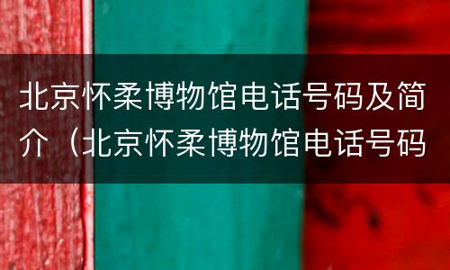 北京怀柔博物馆电话号码及简介（北京怀柔博物馆电话号码及简介是多少）