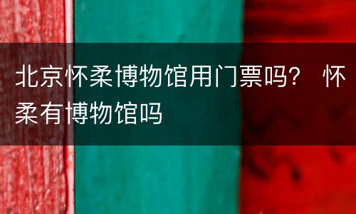 北京怀柔博物馆用门票吗？ 怀柔有博物馆吗