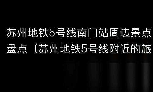 苏州地铁5号线南门站周边景点盘点（苏州地铁5号线附近的旅游景点）