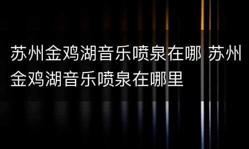 苏州金鸡湖音乐喷泉在哪 苏州金鸡湖音乐喷泉在哪里
