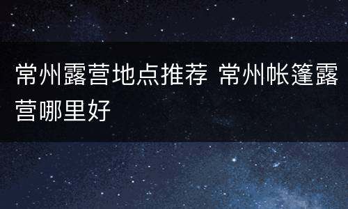 常州露营地点推荐 常州帐篷露营哪里好