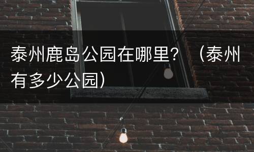 泰州鹿岛公园在哪里？（泰州有多少公园）