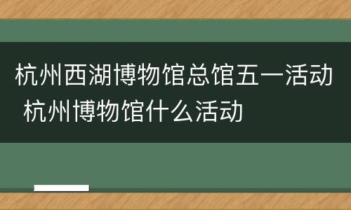 杭州西湖博物馆总馆五一活动 杭州博物馆什么活动