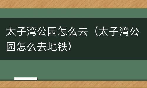 太子湾公园怎么去（太子湾公园怎么去地铁）