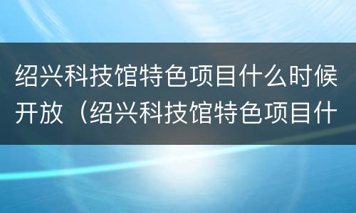 绍兴科技馆特色项目什么时候开放（绍兴科技馆特色项目什么时候开放建设）