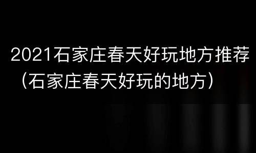 2021石家庄春天好玩地方推荐（石家庄春天好玩的地方）