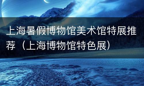 上海暑假博物馆美术馆特展推荐（上海博物馆特色展）