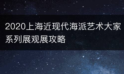 2020上海近现代海派艺术大家系列展观展攻略