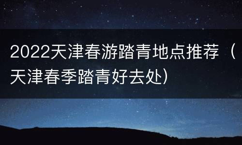 2022天津春游踏青地点推荐（天津春季踏青好去处）