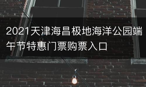2021天津海昌极地海洋公园端午节特惠门票购票入口