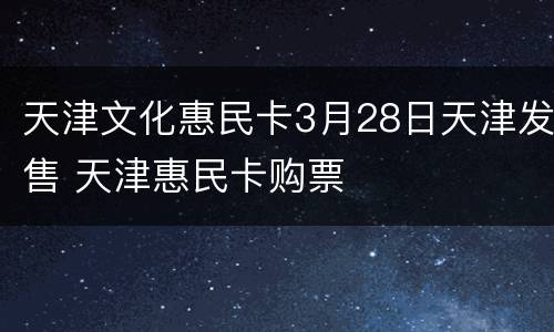 天津文化惠民卡3月28日天津发售 天津惠民卡购票